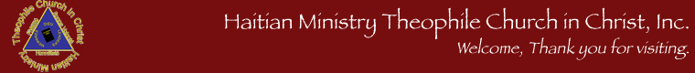Welcome to the Haitian Ministry Organization and Theophile. This website is being updated. It will be in French, English, and Creole. Soon you will be able to access the most updated information about Haitian Ministry and the Theophile churches. I plan to have most of the locations like Bradenton, Atlanta, New York, Miami, and all the other Theophile affiliated churches online. They will have new pictures of the pastors, address info., phone numbers, and other important information. In the mean time please send information about your church to rvernet@exite.com. Thank you, and God Bless! 