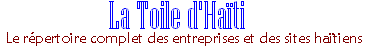 La Toile d'Haïti vise à classer, réviser, et publier un répertoire complet d'entreprises et de sites haïtiens afin de donner aux internautes un espace convivial de liens et d'informations sur Haïti. Depuis 1999, la Toile d'Haïti reste et demeure l'unique référence haïtienne sur l'Internet.. La Toile d’Haïti… Est classée numéro 1 et 2 respectivement dans les recherches sur yahoo et sur         google dans l’utilisation des mots clés :Haïti et la toile. Est gratuite Ne publie pas de pop-ups Fournit des liens anti-spams et anti pop-ups N’offre pas de liens vers les sites pornographiques, ou à caractères sexuels. Offre plus de 90% de contenus, avec un strict minimum de graphiques et de               publicités Offre plus de 8,000 liens sur plus de 120 pages Fait des mises a jour, et est maintenue régulièrement Respecte votre vie privée et n’installe pas de cookies sur votre ordinateur Est visitée par plus de 56,000 internautes par mois. 